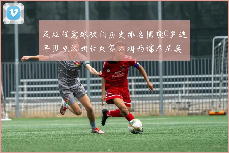 足坛任意球破门历史排名揭晓C罗追平贝克汉姆位列第六梅西儒尼尼奥称霸前两名