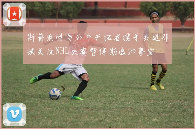 斯普利特与公牛开拓者携手共进邓顿关注NHL决赛暂停期选帅事宜