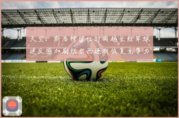 天空：斯洛特留任时间越长红军球迷反感加剧切尔西逐渐恢复竞争力
