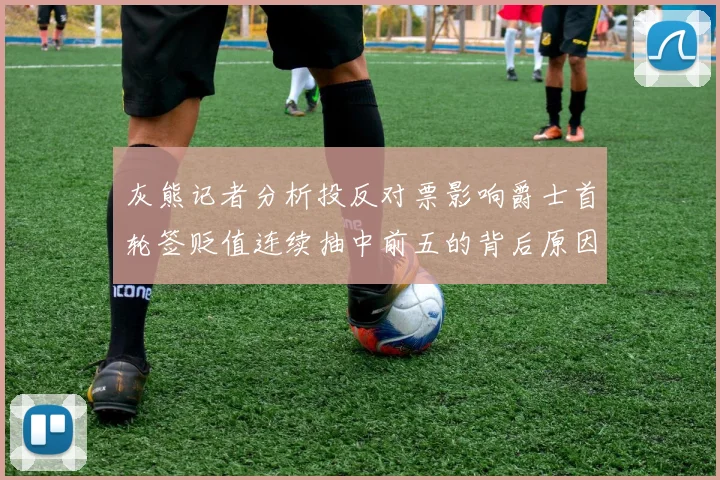 灰熊记者分析投反对票影响爵士首轮签贬值连续抽中前五的背后原因