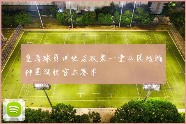 皇马球员训练后欢聚一堂以团结精神圆满收官本赛季