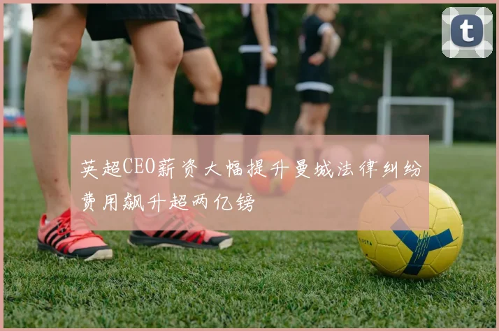英超CEO薪资大幅提升曼城法律纠纷费用飙升超两亿镑