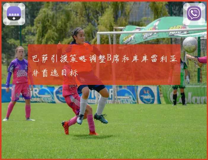 巴萨引援策略调整B席和库库雷利亚非首选目标