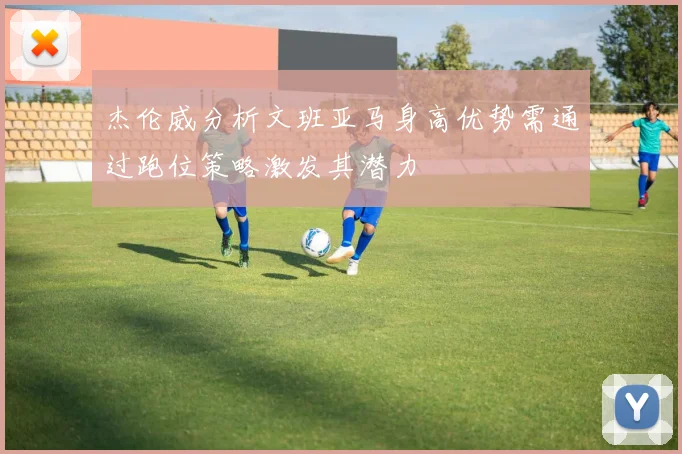 杰伦威分析文班亚马身高优势需通过跑位策略激发其潜力
